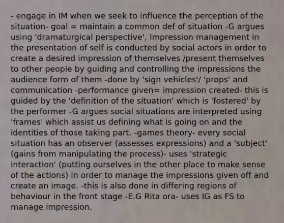 - engage in IM when we seek to influence the perception of the situation- goal = maintain a common def of situation -G argues using 'dramaturgical perspective', Impression management in the presentation of self is conducted by social actors in order to create a desired impression of themselves /present themselves to other people by guiding and controlling the impressions the audience form of them -done by 'sign vehicles'/ 'props' and communication -performance given= impression created- this is guided by the 'definition of the situation' which is 'fostered' by the performer -G argues social situations are interpreted using 'frames' which assist us defining what is going on and the identities of those taking part. -games theory- every social situation has an observer (assesses expressions) and a 'subject' (gains from manipulating the process)- uses 'strategic interaction' (putting ourselves in the other place to make sense of the actions) in order to manage the impressions given off and create an image. -this is also done in differing regions of behaviour in the front stage -E.G Rita ora- uses IG as FS to manage impression.