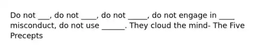 Do not ___, do not ____, do not _____, do not engage in ____ misconduct, do not use ______. They cloud the mind- The Five Precepts