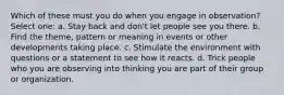 Which of these must you do when you engage in observation? Select one: a. Stay back and don't let people see you there. b. Find the theme, pattern or meaning in events or other developments taking place. c. Stimulate the environment with questions or a statement to see how it reacts. d. Trick people who you are observing into thinking you are part of their group or organization.