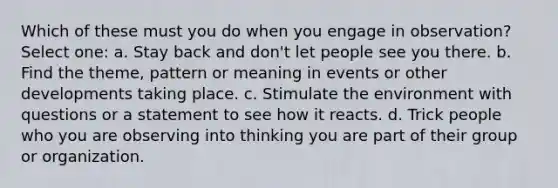 Which of these must you do when you engage in observation? Select one: a. Stay back and don't let people see you there. b. Find the theme, pattern or meaning in events or other developments taking place. c. Stimulate the environment with questions or a statement to see how it reacts. d. Trick people who you are observing into thinking you are part of their group or organization.