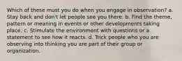 Which of these must you do when you engage in observation? a. Stay back and don't let people see you there. b. Find the theme, pattern or meaning in events or other developments taking place. c. Stimulate the environment with questions or a statement to see how it reacts. d. Trick people who you are observing into thinking you are part of their group or organization.