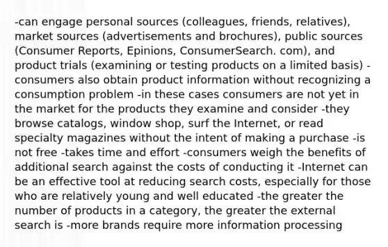 -can engage personal sources (colleagues, friends, relatives), market sources (advertisements and brochures), public sources (Consumer Reports, Epinions, ConsumerSearch. com), and product trials (examining or testing products on a limited basis) -consumers also obtain product information without recognizing a consumption problem -in these cases consumers are not yet in the market for the products they examine and consider -they browse catalogs, window shop, surf the Internet, or read specialty magazines without the intent of making a purchase -is not free -takes time and effort -consumers weigh the benefits of additional search against the costs of conducting it -Internet can be an effective tool at reducing search costs, especially for those who are relatively young and well educated -the greater the number of products in a category, the greater the external search is -more brands require more information processing