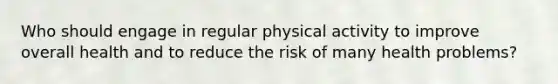 Who should engage in regular physical activity to improve overall health and to reduce the risk of many health problems?