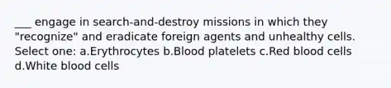 ___ engage in search-and-destroy missions in which they "recognize" and eradicate foreign agents and unhealthy cells. Select one: a.Erythrocytes b.Blood platelets c.Red blood cells d.White blood cells