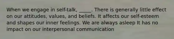 When we engage in self-talk, _____. There is generally little effect on our attitudes, values, and beliefs. It affects our self-esteem and shapes our inner feelings. We are always asleep It has no impact on our interpersonal communication