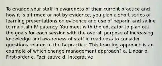 To engage your staff in awareness of their current practice and how it is affirmed or not by evidence, you plan a short series of learning presentations on evidence and use of heparin and saline to maintain IV patency. You meet with the educator to plan out the goals for each session with the overall purpose of increasing knowledge and awareness of staff in readiness to consider questions related to the IV practice. This learning approach is an example of which change management approach? a. Linear b. First-order c. Facilitative d. Integrative