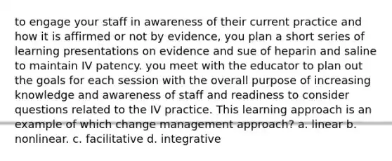 to engage your staff in awareness of their current practice and how it is affirmed or not by evidence, you plan a short series of learning presentations on evidence and sue of heparin and saline to maintain IV patency. you meet with the educator to plan out the goals for each session with the overall purpose of increasing knowledge and awareness of staff and readiness to consider questions related to the IV practice. This learning approach is an example of which change management approach? a. linear b. nonlinear. c. facilitative d. integrative