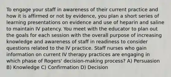 To engage your staff in awareness of their current practice and how it is affirmed or not by evidence, you plan a short series of learning presentations on evidence and use of heparin and saline to maintain IV patency. You meet with the educator to plan out the goals for each session with the overall purpose of increasing knowledge and awareness of staff in readiness to consider questions related to the IV practice. Staff nurses who gain information on current IV therapy practices are engaging in which phase of Rogers' decision-making process? A) Persuasion B) Knowledge C) Confirmation D) Decision