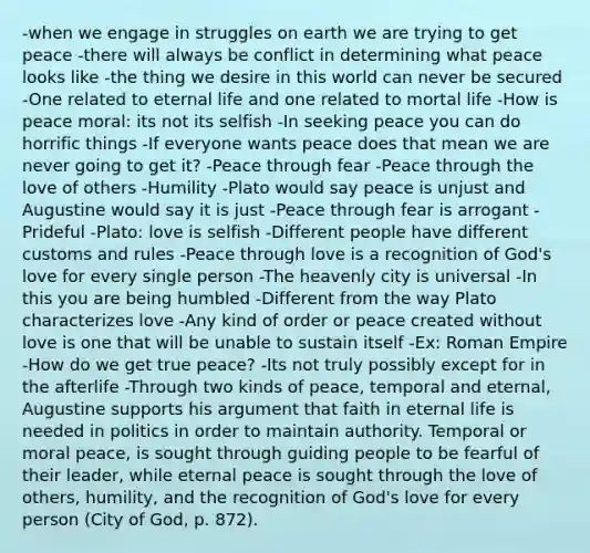 -when we engage in struggles on earth we are trying to get peace -there will always be conflict in determining what peace looks like -the thing we desire in this world can never be secured -One related to eternal life and one related to mortal life -How is peace moral: its not its selfish -In seeking peace you can do horrific things -If everyone wants peace does that mean we are never going to get it? -Peace through fear -Peace through the love of others -Humility -Plato would say peace is unjust and Augustine would say it is just -Peace through fear is arrogant -Prideful -Plato: love is selfish -Different people have different customs and rules -Peace through love is a recognition of God's love for every single person -The heavenly city is universal -In this you are being humbled -Different from the way Plato characterizes love -Any kind of order or peace created without love is one that will be unable to sustain itself -Ex: Roman Empire -How do we get true peace? -Its not truly possibly except for in the afterlife -Through two kinds of peace, temporal and eternal, Augustine supports his argument that faith in eternal life is needed in politics in order to maintain authority. Temporal or moral peace, is sought through guiding people to be fearful of their leader, while eternal peace is sought through the love of others, humility, and the recognition of God's love for every person (City of God, p. 872).