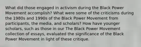 What did those engaged in activism during the Black Power Movement accomplish? What were some of the criticisms during the 1980s and 1990s of the Black Power Movement from participants, the media, and scholars? How have younger scholars, such as those in our The Black Power Movement collection of essays, evaluated the significance of the Black Power Movement in light of these critique.