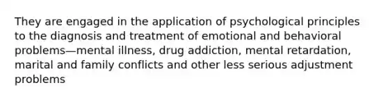 They are engaged in the application of psychological principles to the diagnosis and treatment of emotional and behavioral problems—mental illness, drug addiction, mental retardation, marital and family conflicts and other less serious adjustment problems