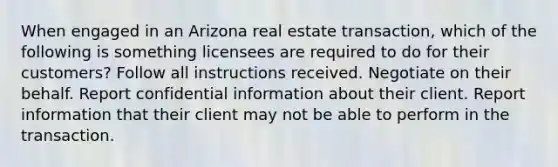 When engaged in an Arizona real estate transaction, which of the following is something licensees are required to do for their customers? Follow all instructions received. Negotiate on their behalf. Report confidential information about their client. Report information that their client may not be able to perform in the transaction.