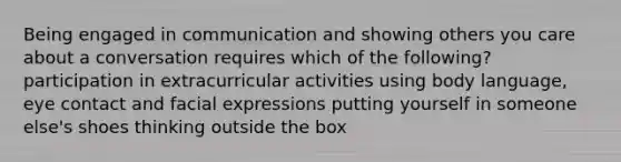 Being engaged in communication and showing others you care about a conversation requires which of the following? participation in extracurricular activities using body language, eye contact and facial expressions putting yourself in someone else's shoes thinking outside the box