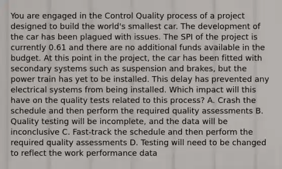 You are engaged in the Control Quality process of a project designed to build the world's smallest car. The development of the car has been plagued with issues. The SPI of the project is currently 0.61 and there are no additional funds available in the budget. At this point in the project, the car has been fitted with secondary systems such as suspension and brakes, but the power train has yet to be installed. This delay has prevented any electrical systems from being installed. Which impact will this have on the quality tests related to this process? A. Crash the schedule and then perform the required quality assessments B. Quality testing will be incomplete, and the data will be inconclusive C. Fast-track the schedule and then perform the required quality assessments D. Testing will need to be changed to reflect the work performance data