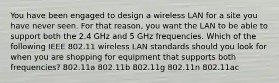 You have been engaged to design a wireless LAN for a site you have never seen. For that reason, you want the LAN to be able to support both the 2.4 GHz and 5 GHz frequencies. Which of the following IEEE 802.11 wireless LAN standards should you look for when you are shopping for equipment that supports both frequencies? 802.11a 802.11b 802.11g 802.11n 802.11ac