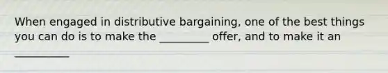 When engaged in distributive bargaining, one of the best things you can do is to make the _________ offer, and to make it an __________