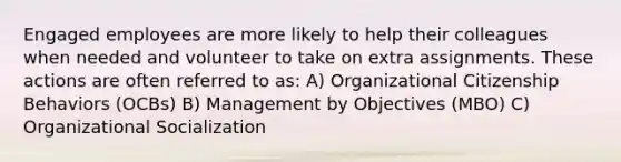 Engaged employees are more likely to help their colleagues when needed and volunteer to take on extra assignments. These actions are often referred to as: A) Organizational Citizenship Behaviors (OCBs) B) Management by Objectives (MBO) C) Organizational Socialization