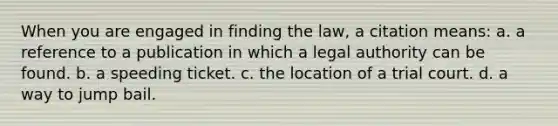 When you are engaged in finding the law, a citation means: a. a reference to a publication in which a legal authority can be found. b. a speeding ticket. c. the location of a trial court. d. a way to jump bail.