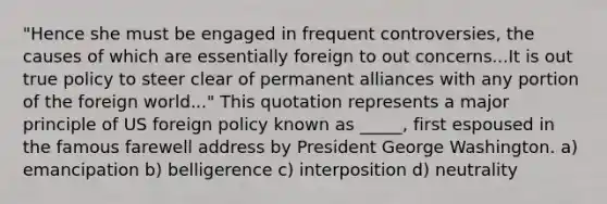 "Hence she must be engaged in frequent controversies, the causes of which are essentially foreign to out concerns...It is out true policy to steer clear of permanent alliances with any portion of the foreign world..." This quotation represents a major principle of US foreign policy known as _____, first espoused in the famous farewell address by President George Washington. a) emancipation b) belligerence c) interposition d) neutrality