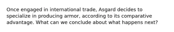 Once engaged in international trade, Asgard decides to specialize in producing armor, according to its comparative advantage. What can we conclude about what happens next?