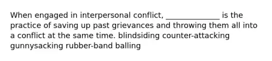 When engaged in interpersonal conflict, ______________ is the practice of saving up past grievances and throwing them all into a conflict at the same time. blindsiding counter-attacking gunnysacking rubber-band balling