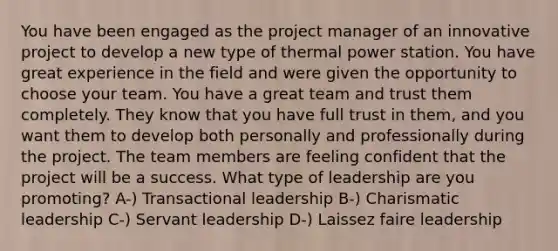 You have been engaged as the project manager of an innovative project to develop a new type of thermal power station. You have great experience in the field and were given the opportunity to choose your team. You have a great team and trust them completely. They know that you have full trust in them, and you want them to develop both personally and professionally during the project. The team members are feeling confident that the project will be a success. What type of leadership are you promoting? A-) Transactional leadership B-) Charismatic leadership C-) Servant leadership D-) Laissez faire leadership