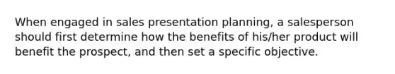 When engaged in sales presentation planning, a salesperson should first determine how the benefits of his/her product will benefit the prospect, and then set a specific objective.