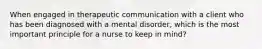 When engaged in therapeutic communication with a client who has been diagnosed with a mental disorder, which is the most important principle for a nurse to keep in mind?