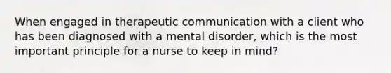 When engaged in therapeutic communication with a client who has been diagnosed with a mental disorder, which is the most important principle for a nurse to keep in mind?