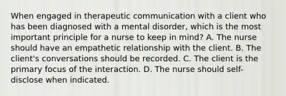 When engaged in therapeutic communication with a client who has been diagnosed with a mental disorder, which is the most important principle for a nurse to keep in mind? A. The nurse should have an empathetic relationship with the client. B. The client's conversations should be recorded. C. The client is the primary focus of the interaction. D. The nurse should self-disclose when indicated.