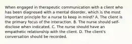 When engaged in therapeutic communication with a client who has been diagnosed with a mental disorder, which is the most important principle for a nurse to keep in mind? A. The client is the primary focus of the interaction. B. The nurse should self-disclose when indicated. C. The nurse should have an empathetic relationship with the client. D. The client's conversation should be recorded.