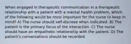 When engaged in therapeutic communication in a therapeutic relationship with a patient with a mental health problem, which of the following would be most important for the nurse to keep in mind? A) The nurse should self-disclose when indicated. B) The patient is the primary focus of the interaction. C) The nurse should have an empathetic relationship with the patient. D) The patient's conversations should be recorded.