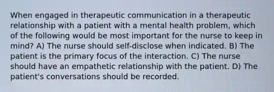 When engaged in therapeutic communication in a therapeutic relationship with a patient with a mental health problem, which of the following would be most important for the nurse to keep in mind? A) The nurse should self-disclose when indicated. B) The patient is the primary focus of the interaction. C) The nurse should have an empathetic relationship with the patient. D) The patient's conversations should be recorded.