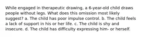 While engaged in therapeutic drawing, a 6-year-old child draws people without legs. What does this omission most likely suggest? a. The child has poor impulse control. b. The child feels a lack of support in his or her life. c. The child is shy and insecure. d. The child has difficulty expressing him- or herself.