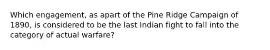 Which engagement, as apart of the Pine Ridge Campaign of 1890, is considered to be the last Indian fight to fall into the category of actual warfare?