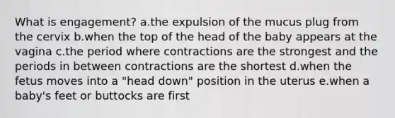 What is engagement? a.the expulsion of the mucus plug from the cervix b.when the top of the head of the baby appears at the vagina c.the period where contractions are the strongest and the periods in between contractions are the shortest d.when the fetus moves into a "head down" position in the uterus e.when a baby's feet or buttocks are first