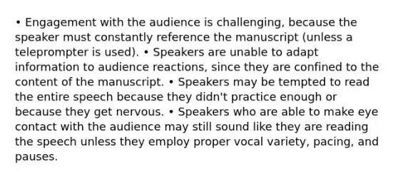 • Engagement with the audience is challenging, because the speaker must constantly reference the manuscript (unless a teleprompter is used). • Speakers are unable to adapt information to audience reactions, since they are confined to the content of the manuscript. • Speakers may be tempted to read the entire speech because they didn't practice enough or because they get nervous. • Speakers who are able to make eye contact with the audience may still sound like they are reading the speech unless they employ proper vocal variety, pacing, and pauses.