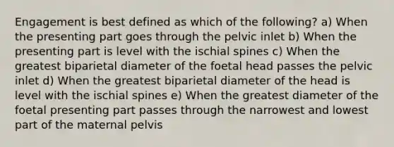 Engagement is best defined as which of the following? a) When the presenting part goes through the pelvic inlet b) When the presenting part is level with the ischial spines c) When the greatest biparietal diameter of the foetal head passes the pelvic inlet d) When the greatest biparietal diameter of the head is level with the ischial spines e) When the greatest diameter of the foetal presenting part passes through the narrowest and lowest part of the maternal pelvis