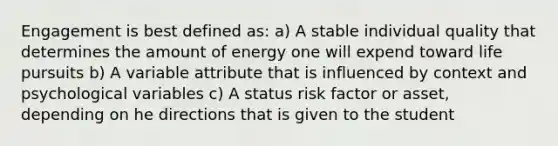 Engagement is best defined as: a) A stable individual quality that determines the amount of energy one will expend toward life pursuits b) A variable attribute that is influenced by context and psychological variables c) A status risk factor or asset, depending on he directions that is given to the student