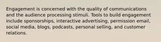 Engagement is concerned with the quality of communications and the audience processing stimuli. Tools to build engagement include sponsorships, interactive advertising, permission email, social media, blogs, podcasts, personal selling, and customer relations.