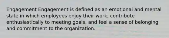 Engagement Engagement is defined as an emotional and mental state in which employees enjoy their work, contribute enthusiastically to meeting goals, and feel a sense of belonging and commitment to the organization.