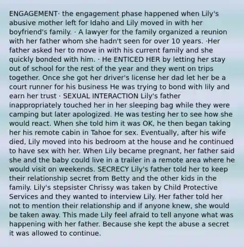 ENGAGEMENT· the engagement phase happened when Lily's abusive mother left for Idaho and Lily moved in with her boyfriend's family. · A lawyer for the family organized a reunion with her father whom she hadn't seen for over 10 years. ·Her father asked her to move in with his current family and she quickly bonded with him. · He ENTICED HER by letting her stay out of school for the rest of the year and they went on trips together. Once she got her driver's license her dad let her be a court runner for his business He was trying to bond with lily and earn her trust · SEXUAL INTERACTION Lily's father inappropriately touched her in her sleeping bag while they were camping but later apologized. He was testing her to see how she would react. When she told him it was OK, he then began taking her his remote cabin in Tahoe for sex. Eventually, after his wife died, Lily moved into his bedroom at the house and he continued to have sex with her. When Lily became pregnant, her father said she and the baby could live in a trailer in a remote area where he would visit on weekends. SECRECY Lily's father told her to keep their relationship secret from Betty and the other kids in the family. Lily's stepsister Chrissy was taken by Child Protective Services and they wanted to interview Lily. Her father told her not to mention their relationship and if anyone knew, she would be taken away. This made Lily feel afraid to tell anyone what was happening with her father. Because she kept the abuse a secret it was allowed to continue.