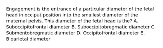 Engagement is the entrance of a particular diameter of the fetal head in occiput position into the smallest diameter of the maternal pelvis. This diameter of the fetal head is the? A. Suboccipitofrontal diameter B. Suboccipitobregmatic diameter C. Submentobregmatic diameter D. Occipitofrontal diameter E. Biparietal diameter