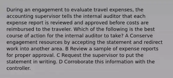 During an engagement to evaluate travel expenses, the accounting supervisor tells the internal auditor that each expense report is reviewed and approved before costs are reimbursed to the traveler. Which of the following is the best course of action for the internal auditor to take? A Conserve engagement resources by accepting the statement and redirect work into another area. B Review a sample of expense reports for proper approval. C Request the supervisor to put the statement in writing. D Corroborate this information with the controller.