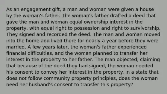 As an engagement gift, a man and woman were given a house by the woman's father. The woman's father drafted a deed that gave the man and woman equal ownership interest in the property, with equal right to possession and right to survivorship. They signed and recorded the deed. The man and woman moved into the home and lived there for nearly a year before they were married. A few years later, the woman's father experienced financial difficulties, and the woman planned to transfer her interest in the property to her father. The man objected, claiming that because of the deed they had signed, the woman needed his consent to convey her interest in the property. In a state that does not follow community property principles, does the woman need her husband's consent to transfer this property?