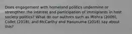 Does engagement with homeland politics undermine or strengthen the interest and participation of immigrants in host society politics? What do our authors such as Mishra (2009), Collet (2018), and McCarthy and Hasunuma (2018) say about this?