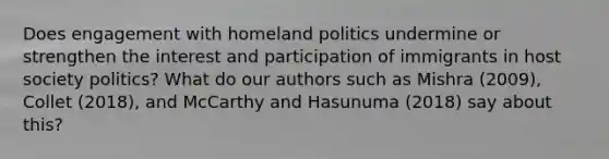 Does engagement with homeland politics undermine or strengthen the interest and participation of immigrants in host society politics? What do our authors such as Mishra (2009), Collet (2018), and McCarthy and Hasunuma (2018) say about this?