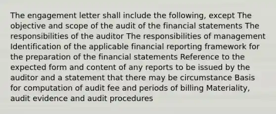 The engagement letter shall include the following, except The objective and scope of the audit of the financial statements The responsibilities of the auditor The responsibilities of management Identification of the applicable financial reporting framework for the preparation of the financial statements Reference to the expected form and content of any reports to be issued by the auditor and a statement that there may be circumstance Basis for computation of audit fee and periods of billing Materiality, audit evidence and audit procedures