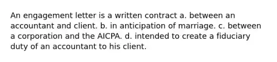 An engagement letter is a written contract a. between an accountant and client. b. in anticipation of marriage. c. between a corporation and the AICPA. d. intended to create a fiduciary duty of an accountant to his client.