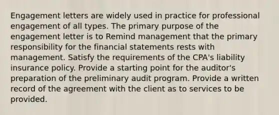 Engagement letters are widely used in practice for professional engagement of all types. The primary purpose of the engagement letter is to Remind management that the primary responsibility for the financial statements rests with management. Satisfy the requirements of the CPA's liability insurance policy. Provide a starting point for the auditor's preparation of the preliminary audit program. Provide a written record of the agreement with the client as to services to be provided.